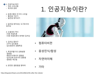 1. 인공지능이란?
• 컴퓨터비젼
• 음성인식/합성
• 자연어이해
• 기타
http://blog.kevinfream.com/2013/08/22/life-after-the-robots/
1. 인공지능이란?
- 여러 고려사항
- 회귀와 분류
2. 분류수행의 두가지 스타일
- 틀린걸 가르기
- 닮은걸 찾아내기
3. 닮은걸 찾아내는 도구로서의
딥러닝
4. 뉴럴넷의 역사
-다층 퍼셉트론
-다층 퍼셉트론의 한계와 딥러닝
5. 딥러닝 돌파구
-3가지 딥뉴럴넷
-딥뉴럴넷의 공통특징
5. 특징추출기의 강화방향
-결맞음
-패턴인식에서의 결맞음
-딥러닝에 있어서의 결맞음
-결맞음 계산법
6. 완전한 결맞음을 향하여
 