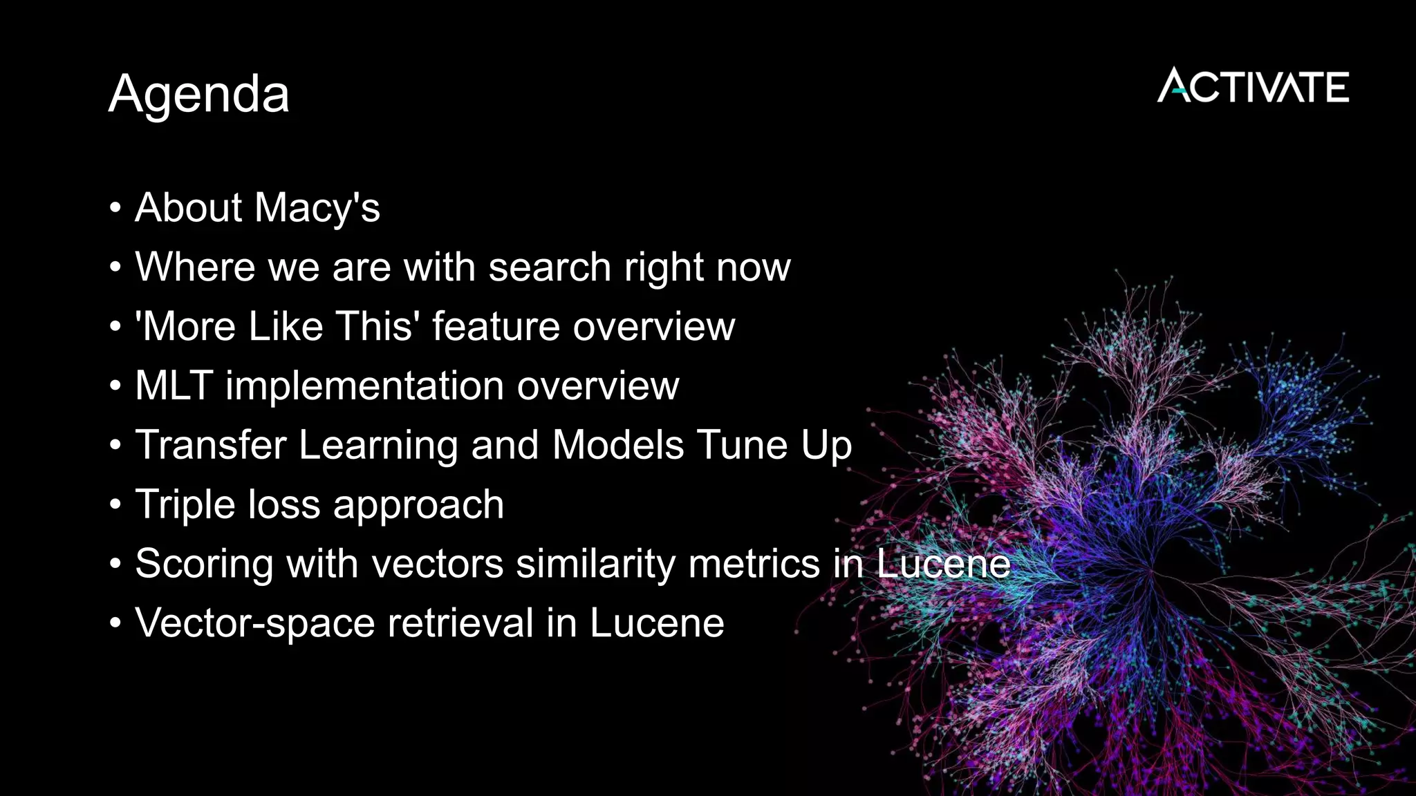 Agenda
• About Macy's
• Where we are with search right now
• 'More Like This' feature overview
• MLT implementation overview
• Transfer Learning and Models Tune Up
• Triple loss approach
• Scoring with vectors similarity metrics in Lucene
• Vector-space retrieval in Lucene
 