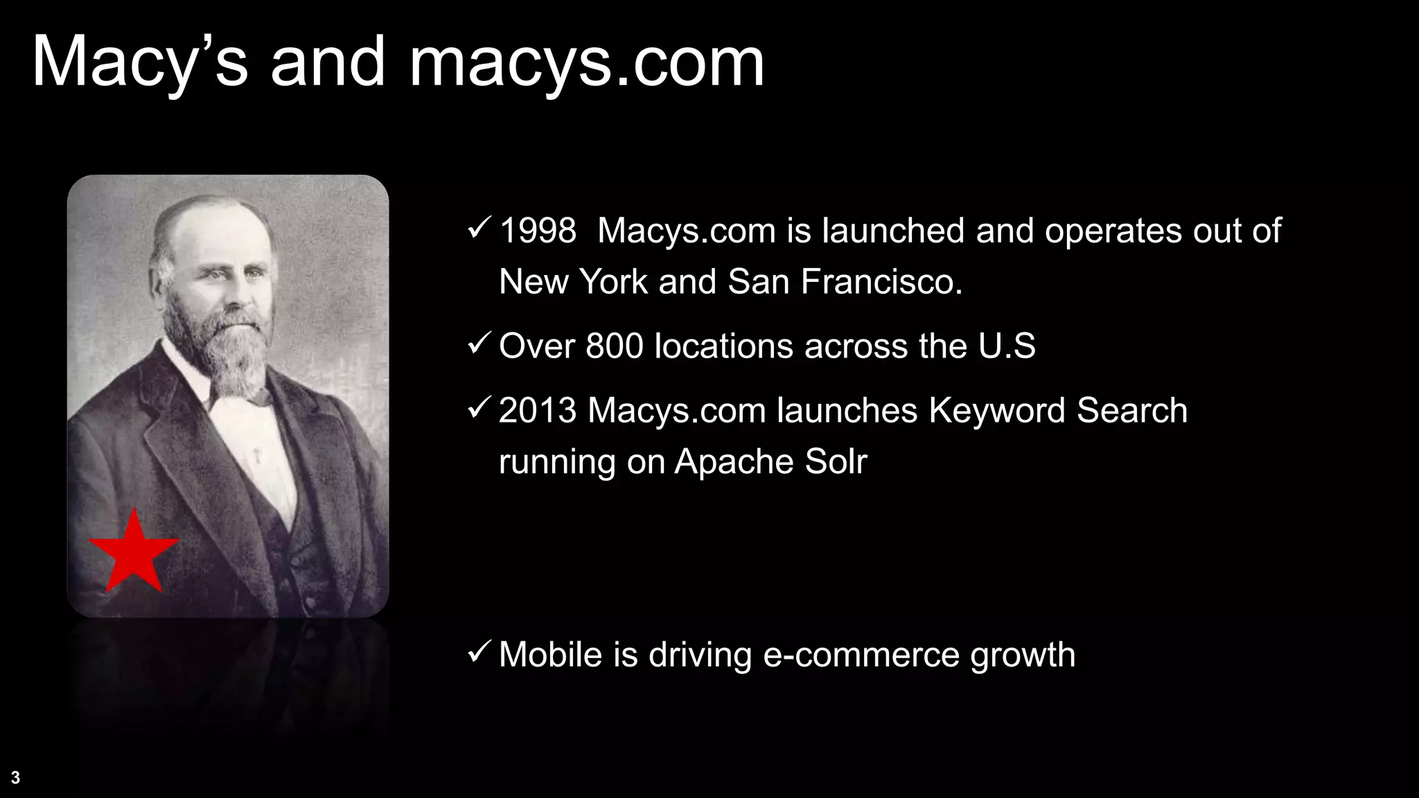 3
Macy’s and macys.com
 1998 Macys.com is launched and operates out of
New York and San Francisco.
 Over 800 locations across the U.S
 2013 Macys.com launches Keyword Search
running on Apache Solr
 Mobile is driving e-commerce growth
 