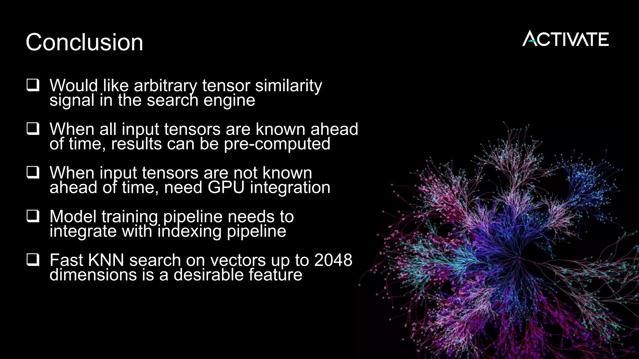 Conclusion
 Would like arbitrary tensor similarity
signal in the search engine
 When all input tensors are known ahead
of time, results can be pre-computed
 When input tensors are not known
ahead of time, need GPU integration
 Model training pipeline needs to
integrate with indexing pipeline
 Fast KNN search on vectors up to 2048
dimensions is a desirable feature
 