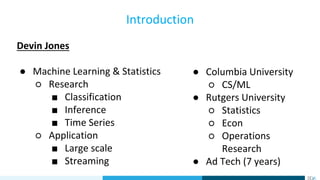 Devin Jones
● Machine Learning & Statistics
○ Research
■ Classification
■ Inference
■ Time Series
○ Application
■ Large scale
■ Streaming
Introduction
● Columbia University
○ CS/ML
● Rutgers University
○ Statistics
○ Econ
○ Operations
Research
● Ad Tech (7 years)
 