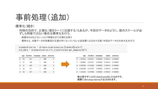 事前処理（追加）
標準化（続き）
◦ 同様の目的で、正規化（値を０～１に圧縮する）もあるが、今回のデータのように、値のスケールが必
ずしも明確ではない場合は標準化を行う。
◦ 画像のRGBなどは1～255で明確なので正規化を使う
◦ 標準化も、対象データの母集団が正規分布になっていないと逆効果になるので注意（今回のデータは大体大丈夫そう）
表は見やすいようにDataFrame化したものです。
実際にはnumpy.ndarrayで出力されます。
17
 