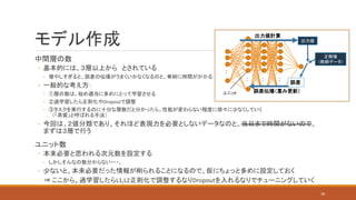 中間層の数
◦ 基本的には、３層以上から とされている
◦ 増やしすぎると、誤差の伝播がうまくいかなくなるのと、単純に時間がかかる
◦ 一般的な考え方：
◦ ①層の数は、始め適当に多めにとって学習させる
◦ ②過学習したら正則化やDropoutで調整
◦ ③タスクを実行するのに十分な層数だと分かったら、性能が変わらない程度に徐々に少なくしていく
（「蒸留」と呼ばれる手法）
◦ 今回は、２値分類であり、それほど表現力を必要としないデータなのと、当日まで時間がないので、
まずは３層で行う
ユニット数
◦ 本来必要と思われる次元数を設定する
◦ しかしそんなの数分からない・・・。
◦ 少ないと、本来必要だった情報が削られることになるので、仮にちょっと多めに設定しておく
⇒ ここから、過学習したらL1,L2正則化で調整するなりDropoutを入れるなりでチューニングしていく
モデル作成
：
： ： ：
出力値計算
誤差伝播（重み更新）
正解値
（教師データ）
出力値
誤差
18
ユニット
 
