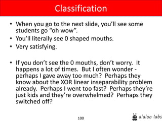 100
• When you go to the next slide, you’ll see some
students go “oh wow”.
• You’ll literally see 0 shaped mouths.
• Very satisfying.
• If you don’t see the 0 mouths, don’t worry. It
happens a lot of times. But I often wonder -
perhaps I gave away too much? Perhaps they
know about the XOR linear inseparability problem
already. Perhaps I went too fast? Perhaps they’re
just kids and they’re overwhelmed? Perhaps they
switched off?
Classification
 