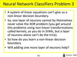 103
• A system of linear equations can’t give us a
non-linear decision boundary.
• So, one layer of neurons cannot by themselves
never solve the XOR problem (you get around
this problems using non-linear transformations
called kernels, as you do in SVMs, but a layer
of neurons alone can’t do the trick).
• So how do you learn a non-linear decision
boundary.
• Will adding one more layer of neurons help?
Neural Network Classifiers Problem 3
 