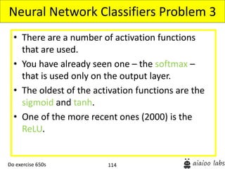 114
• There are a number of activation functions
that are used.
• You have already seen one – the softmax –
that is used only on the output layer.
• The oldest of the activation functions are the
sigmoid and tanh.
• One of the more recent ones (2000) is the
ReLU.
Neural Network Classifiers Problem 3
Do exercise 650s
 