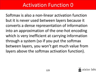 129
Softmax is also a non-linear activation function
but it is never used between layers because it
converts a dense representation of information
into an approximation of the one-hot encoding
which is very inefficient at carrying information
through a system (so if you put the softmax
between layers, you won’t get much value from
layers above the softmax activation function).
Activation Function 0
 