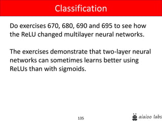 135
Do exercises 670, 680, 690 and 695 to see how
the ReLU changed multilayer neural networks.
The exercises demonstrate that two-layer neural
networks can sometimes learns better using
ReLUs than with sigmoids.
Classification
 