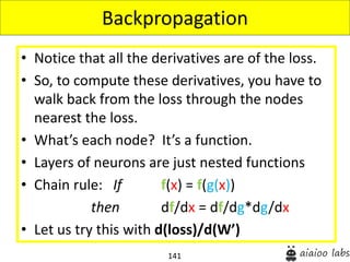 141
• Notice that all the derivatives are of the loss.
• So, to compute these derivatives, you have to
walk back from the loss through the nodes
nearest the loss.
• What’s each node? It’s a function.
• Layers of neurons are just nested functions
• Chain rule: If f(x) = f(g(x))
then df/dx = df/dg*dg/dx
• Let us try this with d(loss)/d(W’)
Backpropagation
 