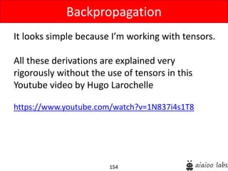 154
It looks simple because I’m working with tensors.
All these derivations are explained very
rigorously without the use of tensors in this
Youtube video by Hugo Larochelle
https://www.youtube.com/watch?v=1N837i4s1T8
Backpropagation
 