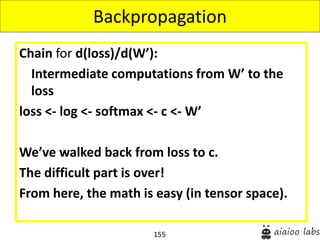155
Chain for d(loss)/d(W’):
Intermediate computations from W’ to the
loss
loss <- log <- softmax <- c <- W’
We’ve walked back from loss to c.
The difficult part is over!
From here, the math is easy (in tensor space).
Backpropagation
 