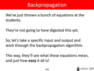 158
We’ve just thrown a bunch of equations at the
students.
They’re not going to have digested this yet.
So, let’s take a specific input and output and
work through the backpropagation algorithm.
This way, they’ll see what those equations mean,
and just how easy it all is!
Backpropagation
 
