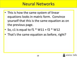 18
• This is how the same system of linear
equations looks in matric form. Convince
yourself that this is the same equation as on
the previous page.
• So, c1 is equal to f1 * W11 + f2 * W12
• That’s the same equation as before, right?
Neural Networks
 