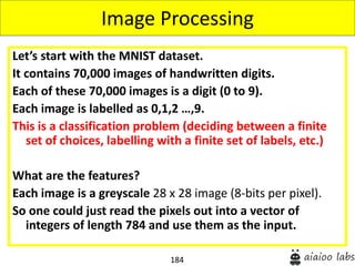 184
Let’s start with the MNIST dataset.
It contains 70,000 images of handwritten digits.
Each of these 70,000 images is a digit (0 to 9).
Each image is labelled as 0,1,2 …,9.
This is a classification problem (deciding between a finite
set of choices, labelling with a finite set of labels, etc.)
What are the features?
Each image is a greyscale 28 x 28 image (8-bits per pixel).
So one could just read the pixels out into a vector of
integers of length 784 and use them as the input.
Image Processing
 