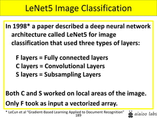 189
In 1998* a paper described a deep neural network
architecture called LeNet5 for image
classification that used three types of layers:
Both C and S worked on local areas of the image.
Only F took as input a vectorized array.
LeNet5 Image Classification
* LeCun et al “Gradient-Based Learning Applied to Document Recognition”
F layers = Fully connected layers
C layers = Convolutional Layers
S layers = Subsampling Layers
 