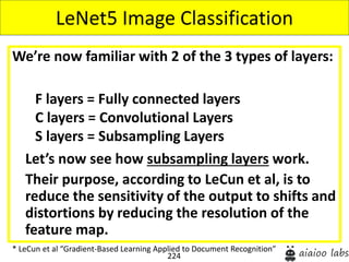 224
We’re now familiar with 2 of the 3 types of layers:
Let’s now see how subsampling layers work.
Their purpose, according to LeCun et al, is to
reduce the sensitivity of the output to shifts and
distortions by reducing the resolution of the
feature map.
LeNet5 Image Classification
* LeCun et al “Gradient-Based Learning Applied to Document Recognition”
F layers = Fully connected layers
C layers = Convolutional Layers
S layers = Subsampling Layers
 