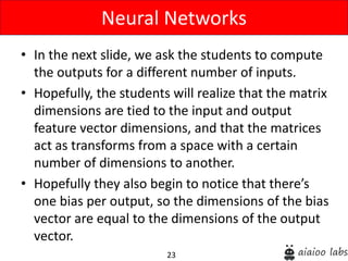 23
• In the next slide, we ask the students to compute
the outputs for a different number of inputs.
• Hopefully, the students will realize that the matrix
dimensions are tied to the input and output
feature vector dimensions, and that the matrices
act as transforms from a space with a certain
number of dimensions to another.
• Hopefully they also begin to notice that there’s
one bias per output, so the dimensions of the bias
vector are equal to the dimensions of the output
vector.
Neural Networks
 