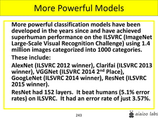 243
More powerful classification models have been
developed in the years since and have achieved
superhuman performance on the ILSVRC (ImageNet
Large-Scale Visual Recognition Challenge) using 1.4
million images categorized into 1000 categories.
These include:
AlexNet (ILSVRC 2012 winner), Clarifai (ILSVRC 2013
winner), VGGNet (ILSVRC 2014 2nd Place),
GoogLeNet (ILSVRC 2014 winner), ResNet (ILSVRC
2015 winner).
ResNet had 152 layers. It beat humans (5.1% error
rates) on ILSVRC. It had an error rate of just 3.57%.
More Powerful Models
 