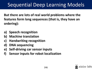 246
Sequential Deep Learning Models
But there are lots of real world problems where the
features form long sequences (that is, they have an
ordering):
a) Speech recognition
b) Machine translation
c) Handwriting recognition
d) DNA sequencing
e) Self-driving car sensor inputs
f) Sensor inputs for robot localization
 