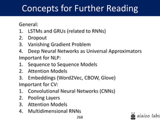 268
General:
1. LSTMs and GRUs (related to RNNs)
2. Dropout
3. Vanishing Gradient Problem
4. Deep Neural Networks as Universal Approximators
Important for NLP:
1. Sequence to Sequence Models
2. Attention Models
3. Embeddings (Word2Vec, CBOW, Glove)
Important for CV:
1. Convolutional Neural Networks (CNNs)
2. Pooling Layers
3. Attention Models
4. Multidimensional RNNs
Concepts for Further Reading
 