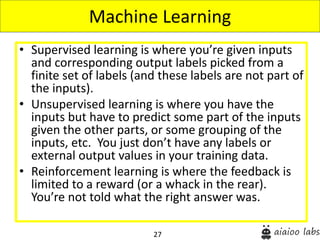 27
• Supervised learning is where you’re given inputs
and corresponding output labels picked from a
finite set of labels (and these labels are not part of
the inputs).
• Unsupervised learning is where you have the
inputs but have to predict some part of the inputs
given the other parts, or some grouping of the
inputs, etc. You just don’t have any labels or
external output values in your training data.
• Reinforcement learning is where the feedback is
limited to a reward (or a whack in the rear).
You’re not told what the right answer was.
Machine Learning
 