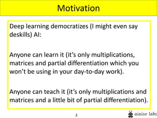 3
Deep learning democratizes (I might even say
deskills) AI:
Anyone can learn it (it’s only multiplications,
matrices and partial differentiation which you
won’t be using in your day-to-day work).
Anyone can teach it (it’s only multiplications and
matrices and a little bit of partial differentiation).
Motivation
 