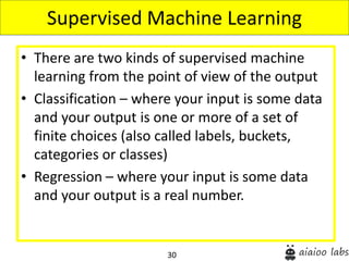 30
• There are two kinds of supervised machine
learning from the point of view of the output
• Classification – where your input is some data
and your output is one or more of a set of
finite choices (also called labels, buckets,
categories or classes)
• Regression – where your input is some data
and your output is a real number.
Supervised Machine Learning
 
