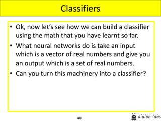 40
• Ok, now let’s see how we can build a classifier
using the math that you have learnt so far.
• What neural networks do is take an input
which is a vector of real numbers and give you
an output which is a set of real numbers.
• Can you turn this machinery into a classifier?
Classifiers
 