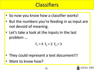 55
• So now you know how a classifier works!
• But the numbers you’re feeding in as input are
not devoid of meaning.
• Let’s take a look at the inputs in the last
problem …
• They could represent a text document!!!
• Want to know how?
Classifiers
f1 = 4 f2 = 2 f3 = 3
 