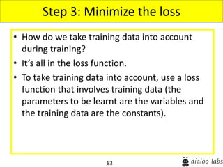 83
• How do we take training data into account
during training?
• It’s all in the loss function.
• To take training data into account, use a loss
function that involves training data (the
parameters to be learnt are the variables and
the training data are the constants).
Step 3: Minimize the loss
 