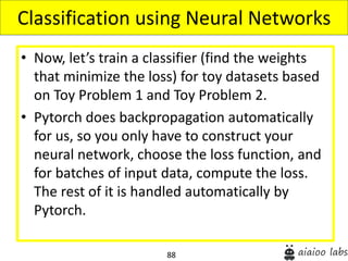 88
• Now, let’s train a classifier (find the weights
that minimize the loss) for toy datasets based
on Toy Problem 1 and Toy Problem 2.
• Pytorch does backpropagation automatically
for us, so you only have to construct your
neural network, choose the loss function, and
for batches of input data, compute the loss.
The rest of it is handled automatically by
Pytorch.
Classification using Neural Networks
 