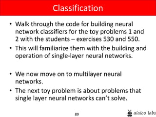 89
• Walk through the code for building neural
network classifiers for the toy problems 1 and
2 with the students – exercises 530 and 550.
• This will familiarize them with the building and
operation of single-layer neural networks.
• We now move on to multilayer neural
networks.
• The next toy problem is about problems that
single layer neural networks can’t solve.
Classification
 