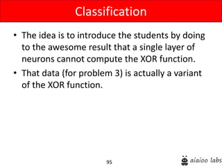 95
• The idea is to introduce the students by doing
to the awesome result that a single layer of
neurons cannot compute the XOR function.
• That data (for problem 3) is actually a variant
of the XOR function.
Classification
 