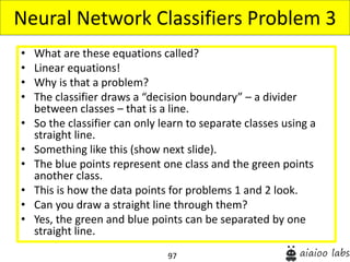 97
• What are these equations called?
• Linear equations!
• Why is that a problem?
• The classifier draws a “decision boundary” – a divider
between classes – that is a line.
• So the classifier can only learn to separate classes using a
straight line.
• Something like this (show next slide).
• The blue points represent one class and the green points
another class.
• This is how the data points for problems 1 and 2 look.
• Can you draw a straight line through them?
• Yes, the green and blue points can be separated by one
straight line.
Neural Network Classifiers Problem 3
 