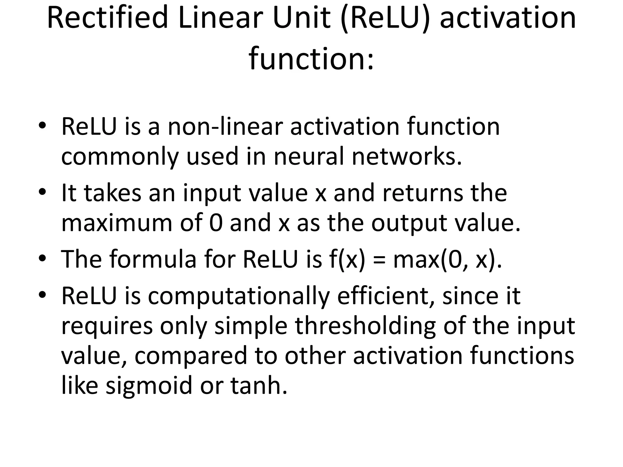 Rectified Linear Unit (ReLU) activation
function:
• ReLU is a non-linear activation function
commonly used in neural networks.
• It takes an input value x and returns the
maximum of 0 and x as the output value.
• The formula for ReLU is f(x) = max(0, x).
• ReLU is computationally efficient, since it
requires only simple thresholding of the input
value, compared to other activation functions
like sigmoid or tanh.
 