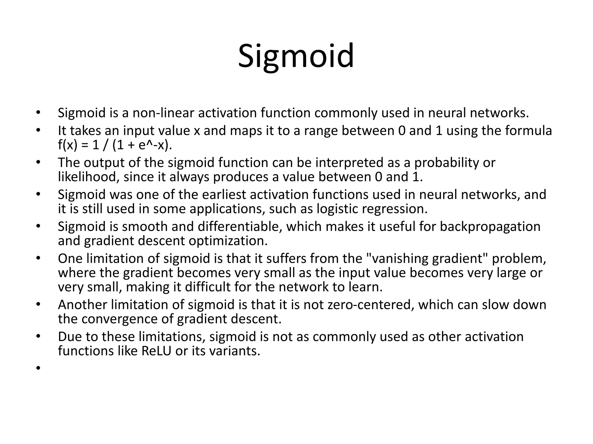 Sigmoid
• Sigmoid is a non-linear activation function commonly used in neural networks.
• It takes an input value x and maps it to a range between 0 and 1 using the formula
f(x) = 1 / (1 + e^-x).
• The output of the sigmoid function can be interpreted as a probability or
likelihood, since it always produces a value between 0 and 1.
• Sigmoid was one of the earliest activation functions used in neural networks, and
it is still used in some applications, such as logistic regression.
• Sigmoid is smooth and differentiable, which makes it useful for backpropagation
and gradient descent optimization.
• One limitation of sigmoid is that it suffers from the "vanishing gradient" problem,
where the gradient becomes very small as the input value becomes very large or
very small, making it difficult for the network to learn.
• Another limitation of sigmoid is that it is not zero-centered, which can slow down
the convergence of gradient descent.
• Due to these limitations, sigmoid is not as commonly used as other activation
functions like ReLU or its variants.
•
 