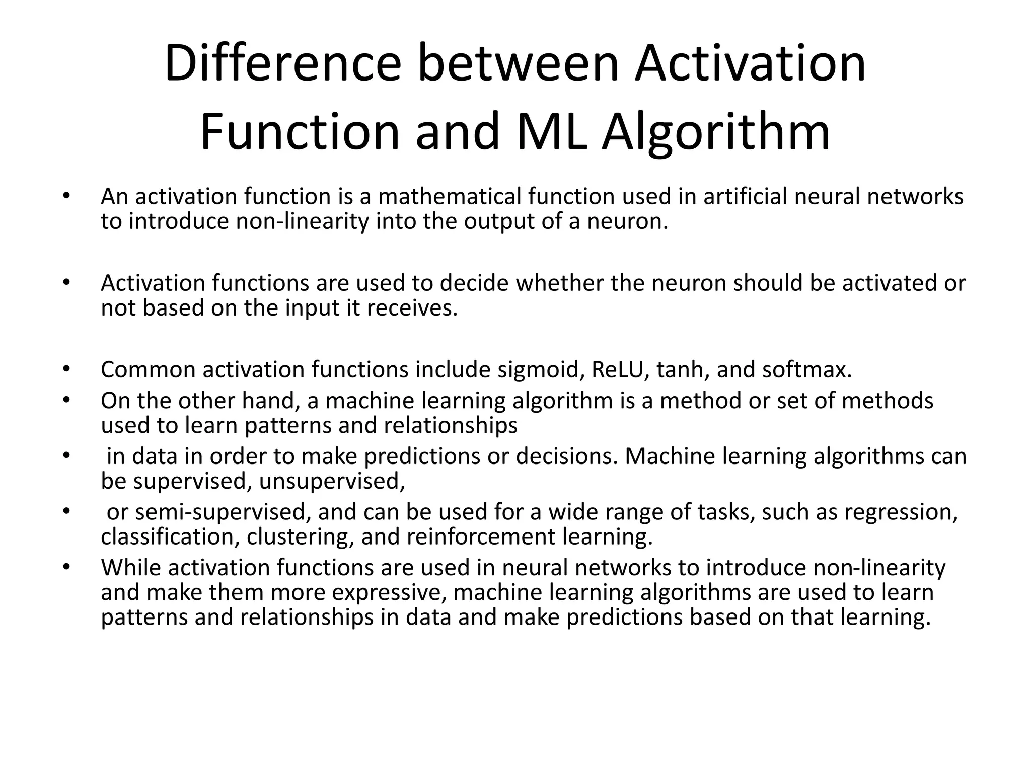 Difference between Activation
Function and ML Algorithm
• An activation function is a mathematical function used in artificial neural networks
to introduce non-linearity into the output of a neuron.
• Activation functions are used to decide whether the neuron should be activated or
not based on the input it receives.
• Common activation functions include sigmoid, ReLU, tanh, and softmax.
• On the other hand, a machine learning algorithm is a method or set of methods
used to learn patterns and relationships
• in data in order to make predictions or decisions. Machine learning algorithms can
be supervised, unsupervised,
• or semi-supervised, and can be used for a wide range of tasks, such as regression,
classification, clustering, and reinforcement learning.
• While activation functions are used in neural networks to introduce non-linearity
and make them more expressive, machine learning algorithms are used to learn
patterns and relationships in data and make predictions based on that learning.
 
