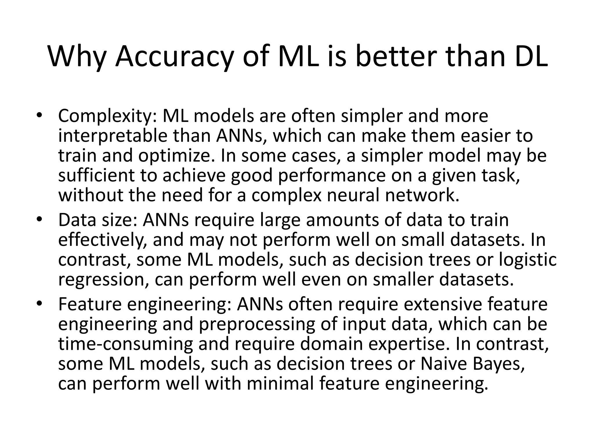Why Accuracy of ML is better than DL
• Complexity: ML models are often simpler and more
interpretable than ANNs, which can make them easier to
train and optimize. In some cases, a simpler model may be
sufficient to achieve good performance on a given task,
without the need for a complex neural network.
• Data size: ANNs require large amounts of data to train
effectively, and may not perform well on small datasets. In
contrast, some ML models, such as decision trees or logistic
regression, can perform well even on smaller datasets.
• Feature engineering: ANNs often require extensive feature
engineering and preprocessing of input data, which can be
time-consuming and require domain expertise. In contrast,
some ML models, such as decision trees or Naive Bayes,
can perform well with minimal feature engineering.
 