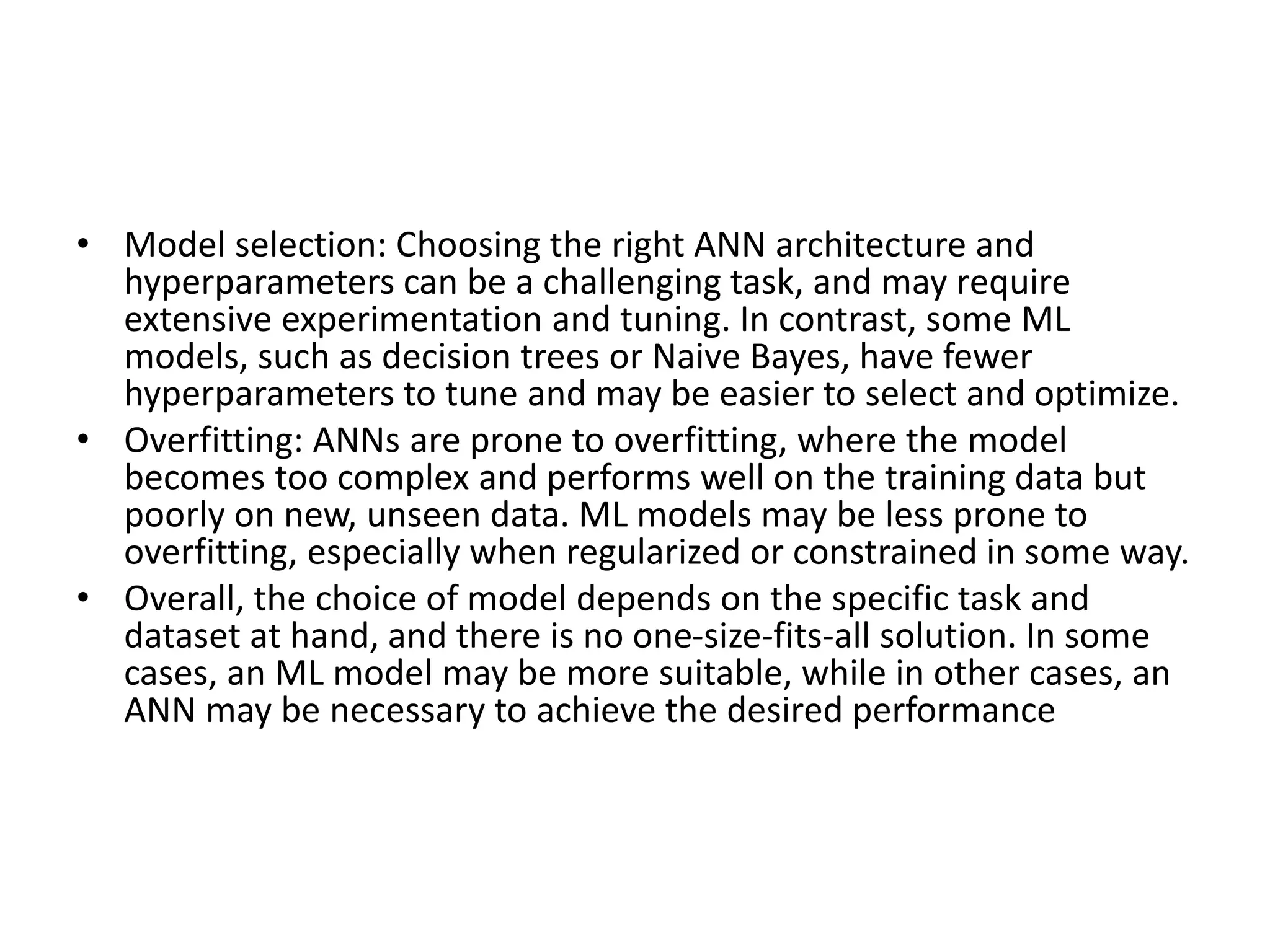 • Model selection: Choosing the right ANN architecture and
hyperparameters can be a challenging task, and may require
extensive experimentation and tuning. In contrast, some ML
models, such as decision trees or Naive Bayes, have fewer
hyperparameters to tune and may be easier to select and optimize.
• Overfitting: ANNs are prone to overfitting, where the model
becomes too complex and performs well on the training data but
poorly on new, unseen data. ML models may be less prone to
overfitting, especially when regularized or constrained in some way.
• Overall, the choice of model depends on the specific task and
dataset at hand, and there is no one-size-fits-all solution. In some
cases, an ML model may be more suitable, while in other cases, an
ANN may be necessary to achieve the desired performance
 