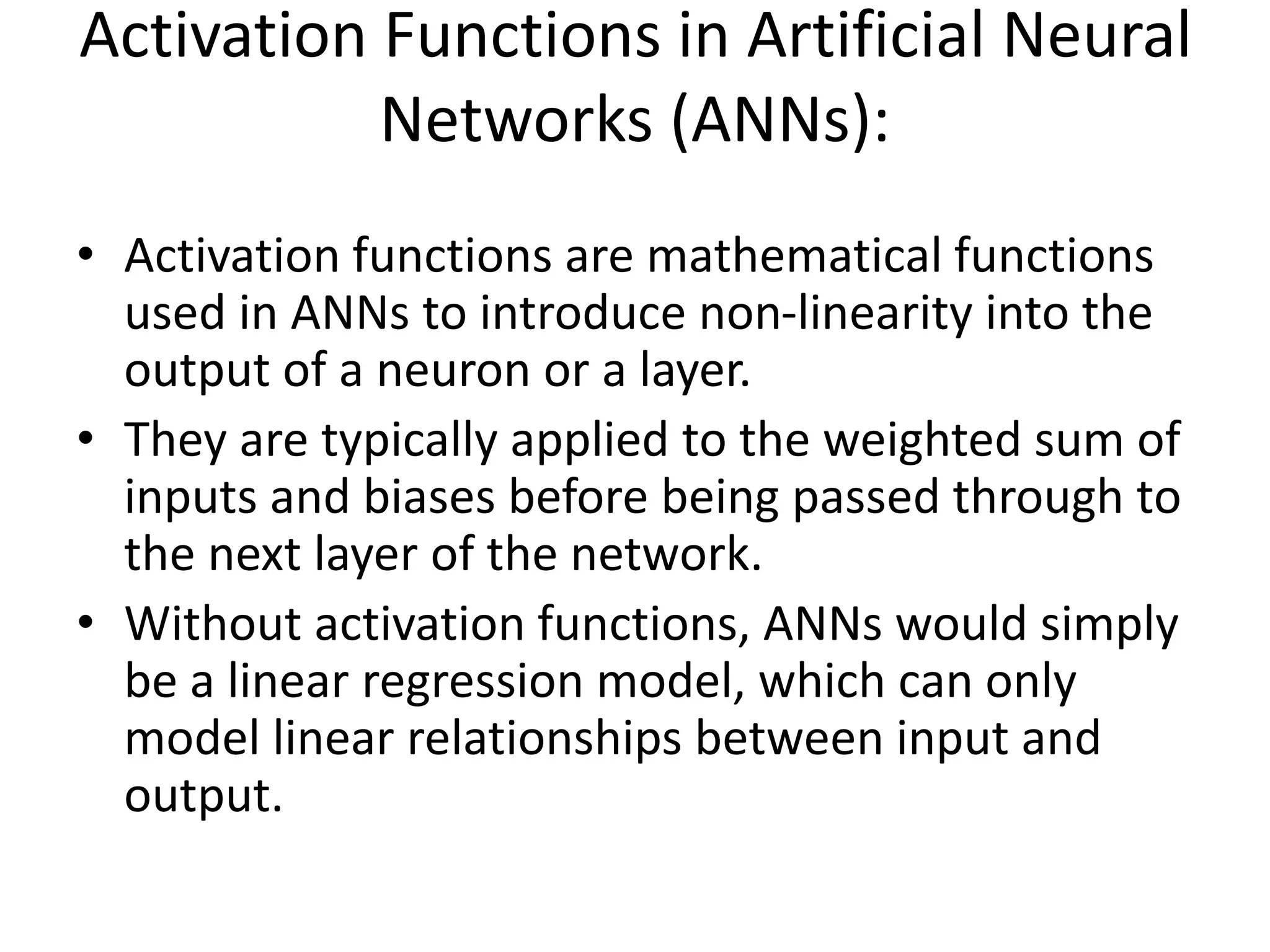 Activation Functions in Artificial Neural
Networks (ANNs):
• Activation functions are mathematical functions
used in ANNs to introduce non-linearity into the
output of a neuron or a layer.
• They are typically applied to the weighted sum of
inputs and biases before being passed through to
the next layer of the network.
• Without activation functions, ANNs would simply
be a linear regression model, which can only
model linear relationships between input and
output.
 