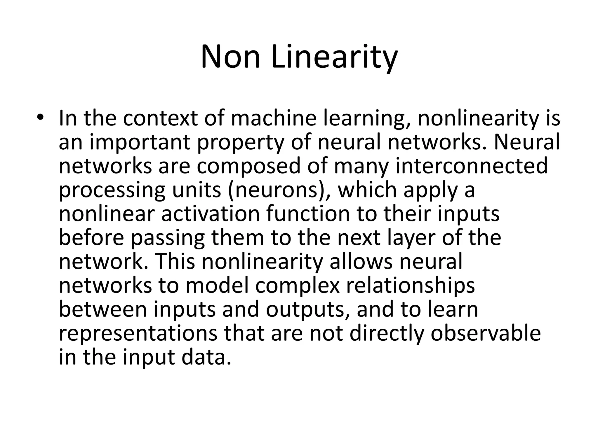 Non Linearity
• In the context of machine learning, nonlinearity is
an important property of neural networks. Neural
networks are composed of many interconnected
processing units (neurons), which apply a
nonlinear activation function to their inputs
before passing them to the next layer of the
network. This nonlinearity allows neural
networks to model complex relationships
between inputs and outputs, and to learn
representations that are not directly observable
in the input data.
 