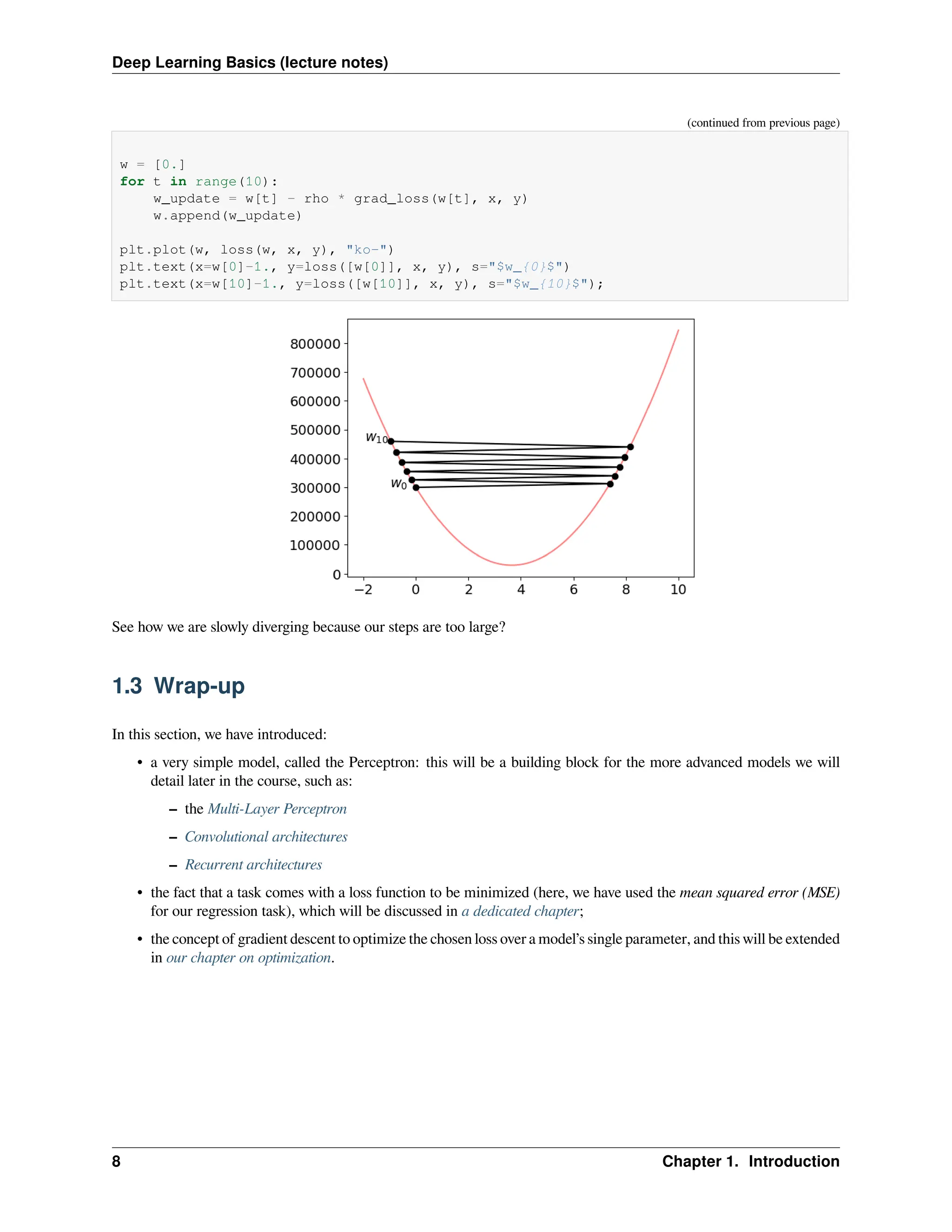 Deep Learning Basics (lecture notes) (continued from previous page) w = [0.] for t in range(10): w_update = w[t] - rho * grad_loss(w[t], x, y) w.append(w_update) plt.plot(w, loss(w, x, y), "ko-") plt.text(x=w[0]-1., y=loss([w[0]], x, y), s="$w_{0}$") plt.text(x=w[10]-1., y=loss([w[10]], x, y), s="$w_{10}$"); See how we are slowly diverging because our steps are too large? 1.3 Wrap-up In this section, we have introduced: • a very simple model, called the Perceptron: this will be a building block for the more advanced models we will detail later in the course, such as: – the Multi-Layer Perceptron – Convolutional architectures – Recurrent architectures • the fact that a task comes with a loss function to be minimized (here, we have used the mean squared error (MSE) for our regression task), which will be discussed in a dedicated chapter; • the concept of gradient descent to optimize the chosen loss over a model’s single parameter, and this will be extended in our chapter on optimization. 8 Chapter 1. Introduction 