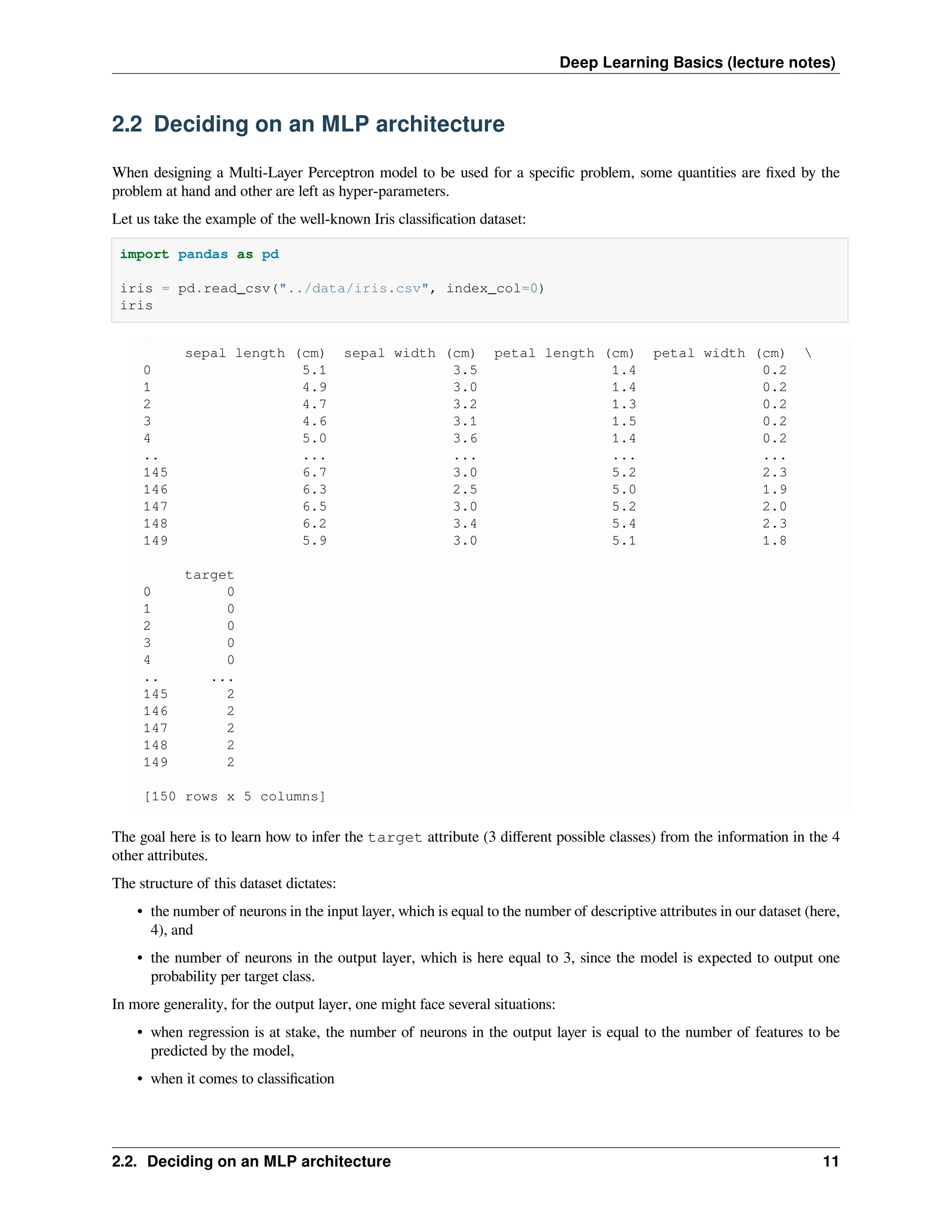 Deep Learning Basics (lecture notes) 2.2 Deciding on an MLP architecture When designing a Multi-Layer Perceptron model to be used for a specific problem, some quantities are fixed by the problem at hand and other are left as hyper-parameters. Let us take the example of the well-known Iris classification dataset: import pandas as pd iris = pd.read_csv("../data/iris.csv", index_col=0) iris sepal length (cm) sepal width (cm) petal length (cm) petal width (cm) 0 5.1 3.5 1.4 0.2 1 4.9 3.0 1.4 0.2 2 4.7 3.2 1.3 0.2 3 4.6 3.1 1.5 0.2 4 5.0 3.6 1.4 0.2 .. ... ... ... ... 145 6.7 3.0 5.2 2.3 146 6.3 2.5 5.0 1.9 147 6.5 3.0 5.2 2.0 148 6.2 3.4 5.4 2.3 149 5.9 3.0 5.1 1.8 target 0 0 1 0 2 0 3 0 4 0 .. ... 145 2 146 2 147 2 148 2 149 2 [150 rows x 5 columns] The goal here is to learn how to infer the target attribute (3 different possible classes) from the information in the 4 other attributes. The structure of this dataset dictates: • the number of neurons in the input layer, which is equal to the number of descriptive attributes in our dataset (here, 4), and • the number of neurons in the output layer, which is here equal to 3, since the model is expected to output one probability per target class. In more generality, for the output layer, one might face several situations: • when regression is at stake, the number of neurons in the output layer is equal to the number of features to be predicted by the model, • when it comes to classification 2.2. Deciding on an MLP architecture 11 