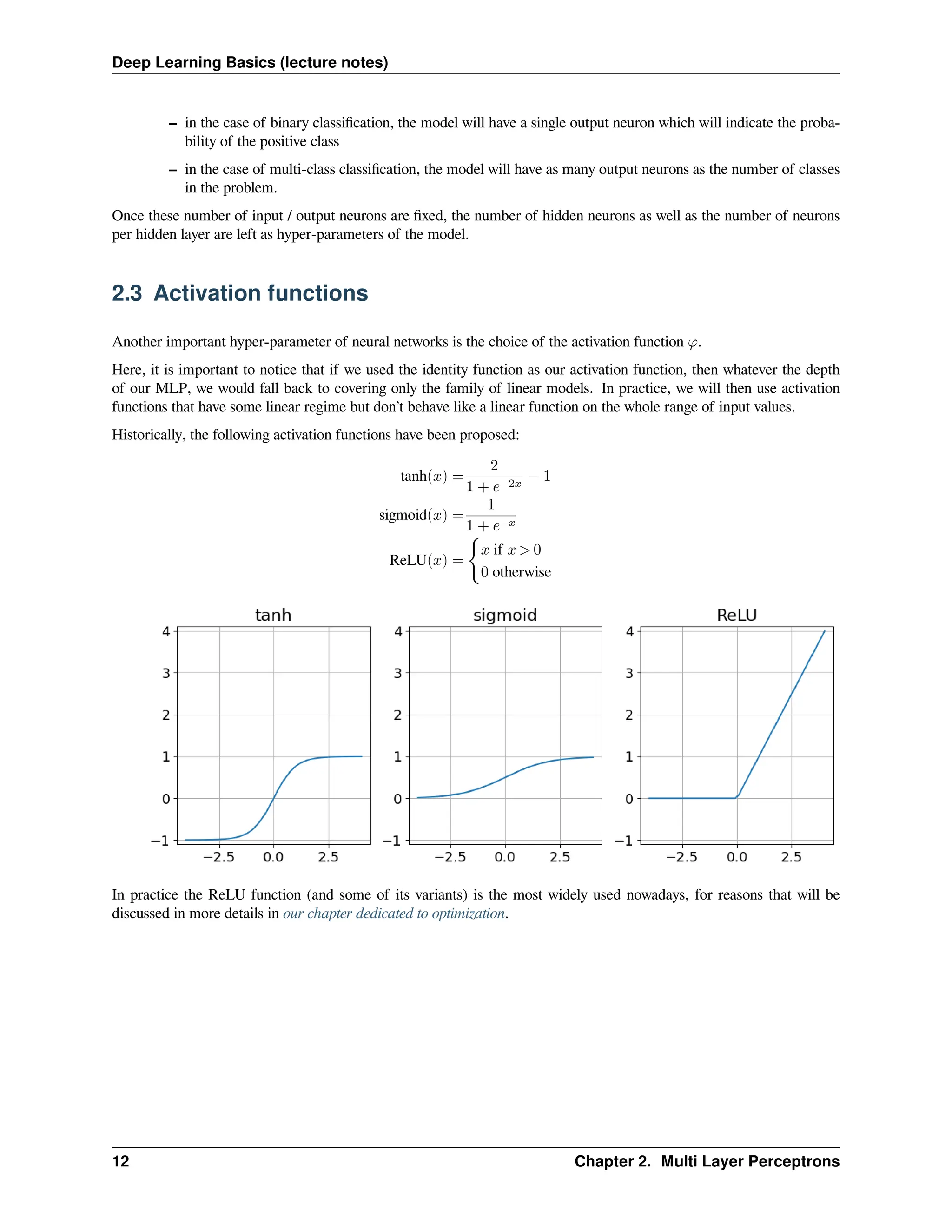 Deep Learning Basics (lecture notes) – in the case of binary classification, the model will have a single output neuron which will indicate the proba- bility of the positive class – in the case of multi-class classification, the model will have as many output neurons as the number of classes in the problem. Once these number of input / output neurons are fixed, the number of hidden neurons as well as the number of neurons per hidden layer are left as hyper-parameters of the model. 2.3 Activation functions Another important hyper-parameter of neural networks is the choice of the activation function 𝜑. Here, it is important to notice that if we used the identity function as our activation function, then whatever the depth of our MLP, we would fall back to covering only the family of linear models. In practice, we will then use activation functions that have some linear regime but don’t behave like a linear function on the whole range of input values. Historically, the following activation functions have been proposed: tanh(𝑥) = 2 1 + 𝑒−2𝑥 − 1 sigmoid(𝑥) = 1 1 + 𝑒−𝑥 ReLU(𝑥) = { 𝑥 if 𝑥 > 0 0 otherwise In practice the ReLU function (and some of its variants) is the most widely used nowadays, for reasons that will be discussed in more details in our chapter dedicated to optimization. 12 Chapter 2. Multi Layer Perceptrons 