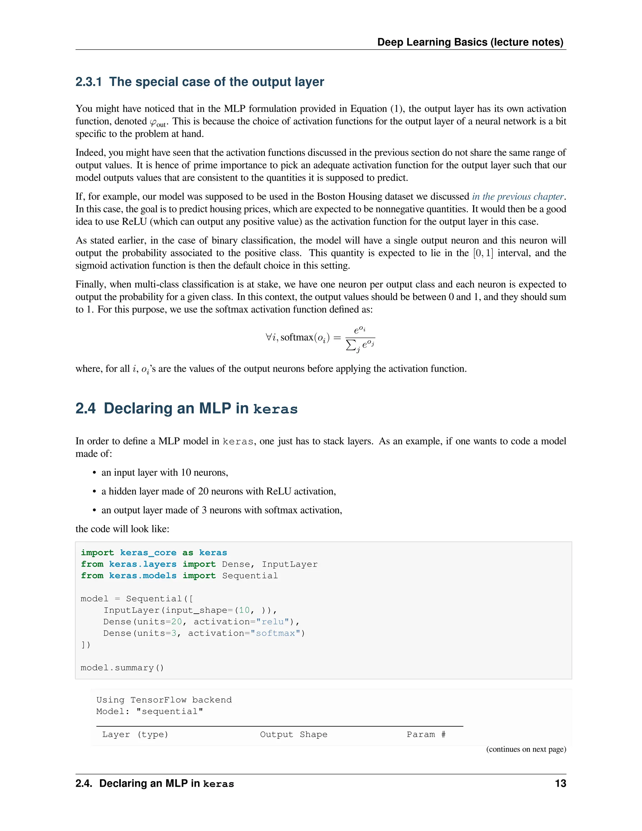 Deep Learning Basics (lecture notes) 2.3.1 The special case of the output layer You might have noticed that in the MLP formulation provided in Equation (1), the output layer has its own activation function, denoted 𝜑out. This is because the choice of activation functions for the output layer of a neural network is a bit specific to the problem at hand. Indeed, you might have seen that the activation functions discussed in the previous section do not share the same range of output values. It is hence of prime importance to pick an adequate activation function for the output layer such that our model outputs values that are consistent to the quantities it is supposed to predict. If, for example, our model was supposed to be used in the Boston Housing dataset we discussed in the previous chapter. In this case, the goal is to predict housing prices, which are expected to be nonnegative quantities. It would then be a good idea to use ReLU (which can output any positive value) as the activation function for the output layer in this case. As stated earlier, in the case of binary classification, the model will have a single output neuron and this neuron will output the probability associated to the positive class. This quantity is expected to lie in the [0, 1] interval, and the sigmoid activation function is then the default choice in this setting. Finally, when multi-class classification is at stake, we have one neuron per output class and each neuron is expected to output the probability for a given class. In this context, the output values should be between 0 and 1, and they should sum to 1. For this purpose, we use the softmax activation function defined as: ∀𝑖, softmax(𝑜𝑖) = 𝑒𝑜𝑖 ∑𝑗 𝑒𝑜𝑗 where, for all 𝑖, 𝑜𝑖’s are the values of the output neurons before applying the activation function. 2.4 Declaring an MLP in keras In order to define a MLP model in keras, one just has to stack layers. As an example, if one wants to code a model made of: • an input layer with 10 neurons, • a hidden layer made of 20 neurons with ReLU activation, • an output layer made of 3 neurons with softmax activation, the code will look like: import keras_core as keras from keras.layers import Dense, InputLayer from keras.models import Sequential model = Sequential([ InputLayer(input_shape=(10, )), Dense(units=20, activation="relu"), Dense(units=3, activation="softmax") ]) model.summary() Using TensorFlow backend Model: "sequential" _________________________________________________________________ Layer (type) Output Shape Param # (continues on next page) 2.4. Declaring an MLP in keras 13 