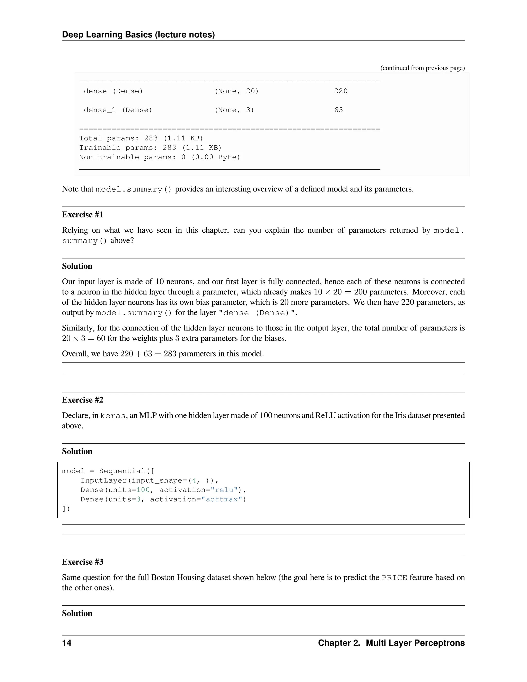 Deep Learning Basics (lecture notes) (continued from previous page) ================================================================= dense (Dense) (None, 20) 220 dense_1 (Dense) (None, 3) 63 ================================================================= Total params: 283 (1.11 KB) Trainable params: 283 (1.11 KB) Non-trainable params: 0 (0.00 Byte) _________________________________________________________________ Note that model.summary() provides an interesting overview of a defined model and its parameters. Exercise #1 Relying on what we have seen in this chapter, can you explain the number of parameters returned by model. summary() above? Solution Our input layer is made of 10 neurons, and our first layer is fully connected, hence each of these neurons is connected to a neuron in the hidden layer through a parameter, which already makes 10 × 20 = 200 parameters. Moreover, each of the hidden layer neurons has its own bias parameter, which is 20 more parameters. We then have 220 parameters, as output by model.summary() for the layer "dense (Dense)". Similarly, for the connection of the hidden layer neurons to those in the output layer, the total number of parameters is 20 × 3 = 60 for the weights plus 3 extra parameters for the biases. Overall, we have 220 + 63 = 283 parameters in this model. Exercise #2 Declare, in keras, an MLP with one hidden layer made of 100 neurons and ReLU activation for the Iris dataset presented above. Solution model = Sequential([ InputLayer(input_shape=(4, )), Dense(units=100, activation="relu"), Dense(units=3, activation="softmax") ]) Exercise #3 Same question for the full Boston Housing dataset shown below (the goal here is to predict the PRICE feature based on the other ones). Solution 14 Chapter 2. Multi Layer Perceptrons 