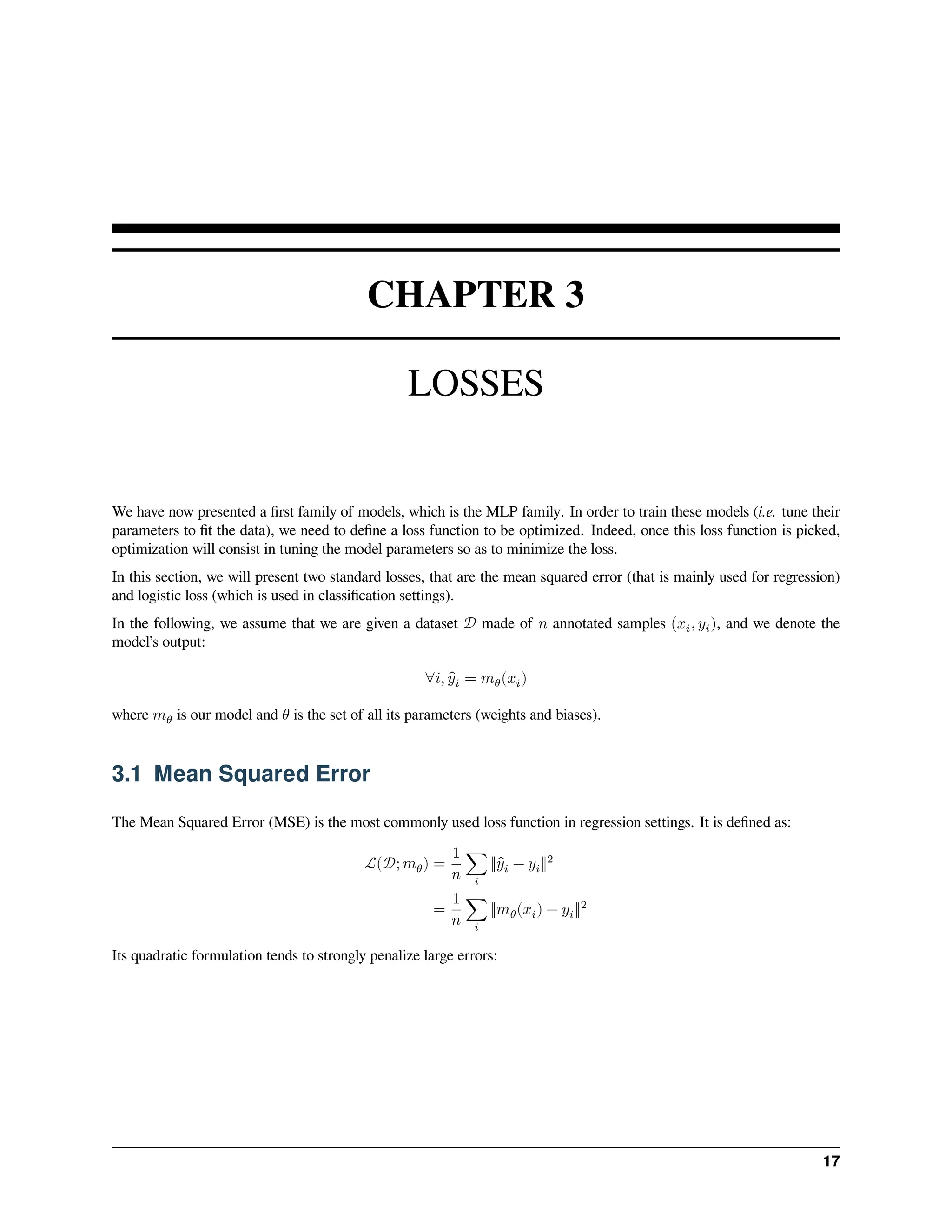CHAPTER 3 LOSSES We have now presented a first family of models, which is the MLP family. In order to train these models (i.e. tune their parameters to fit the data), we need to define a loss function to be optimized. Indeed, once this loss function is picked, optimization will consist in tuning the model parameters so as to minimize the loss. In this section, we will present two standard losses, that are the mean squared error (that is mainly used for regression) and logistic loss (which is used in classification settings). In the following, we assume that we are given a dataset 𝒟 made of 𝑛 annotated samples (𝑥𝑖, 𝑦𝑖), and we denote the model’s output: ∀𝑖, ̂ 𝑦𝑖 = 𝑚𝜃(𝑥𝑖) where 𝑚𝜃 is our model and 𝜃 is the set of all its parameters (weights and biases). 3.1 Mean Squared Error The Mean Squared Error (MSE) is the most commonly used loss function in regression settings. It is defined as: ℒ(𝒟; 𝑚𝜃) = 1 𝑛 ∑ 𝑖 ‖ ̂ 𝑦𝑖 − 𝑦𝑖‖2 = 1 𝑛 ∑ 𝑖 ‖𝑚𝜃(𝑥𝑖) − 𝑦𝑖‖2 Its quadratic formulation tends to strongly penalize large errors: 17 