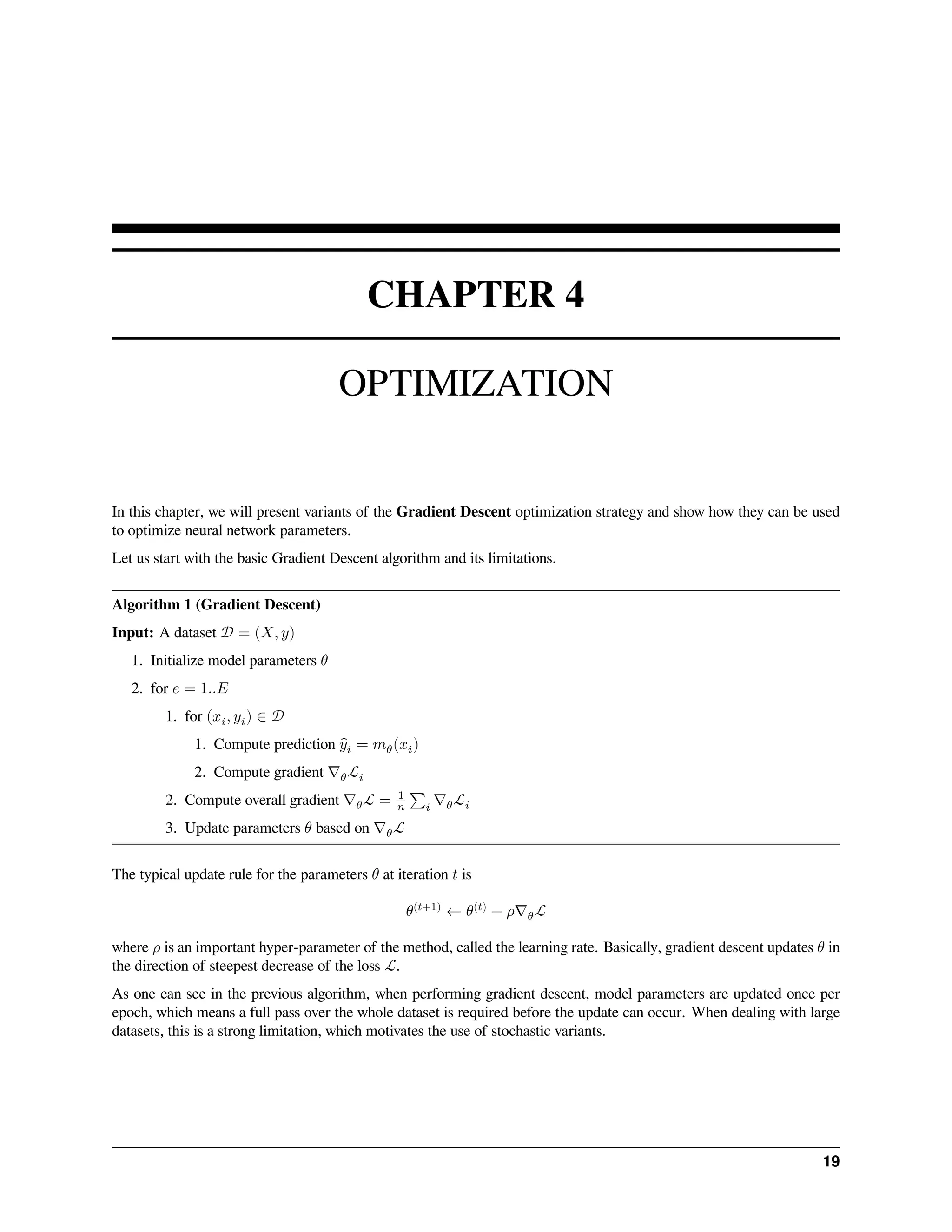 CHAPTER 4 OPTIMIZATION In this chapter, we will present variants of the Gradient Descent optimization strategy and show how they can be used to optimize neural network parameters. Let us start with the basic Gradient Descent algorithm and its limitations. Algorithm 1 (Gradient Descent) Input: A dataset 𝒟 = (𝑋, 𝑦) 1. Initialize model parameters 𝜃 2. for 𝑒 = 1..𝐸 1. for (𝑥𝑖, 𝑦𝑖) ∈ 𝒟 1. Compute prediction ̂ 𝑦𝑖 = 𝑚𝜃(𝑥𝑖) 2. Compute gradient ∇𝜃ℒ𝑖 2. Compute overall gradient ∇𝜃ℒ = 1 𝑛 ∑𝑖 ∇𝜃ℒ𝑖 3. Update parameters 𝜃 based on ∇𝜃ℒ The typical update rule for the parameters 𝜃 at iteration 𝑡 is 𝜃(𝑡+1) ← 𝜃(𝑡) − 𝜌∇𝜃ℒ where 𝜌 is an important hyper-parameter of the method, called the learning rate. Basically, gradient descent updates 𝜃 in the direction of steepest decrease of the loss ℒ. As one can see in the previous algorithm, when performing gradient descent, model parameters are updated once per epoch, which means a full pass over the whole dataset is required before the update can occur. When dealing with large datasets, this is a strong limitation, which motivates the use of stochastic variants. 19 
