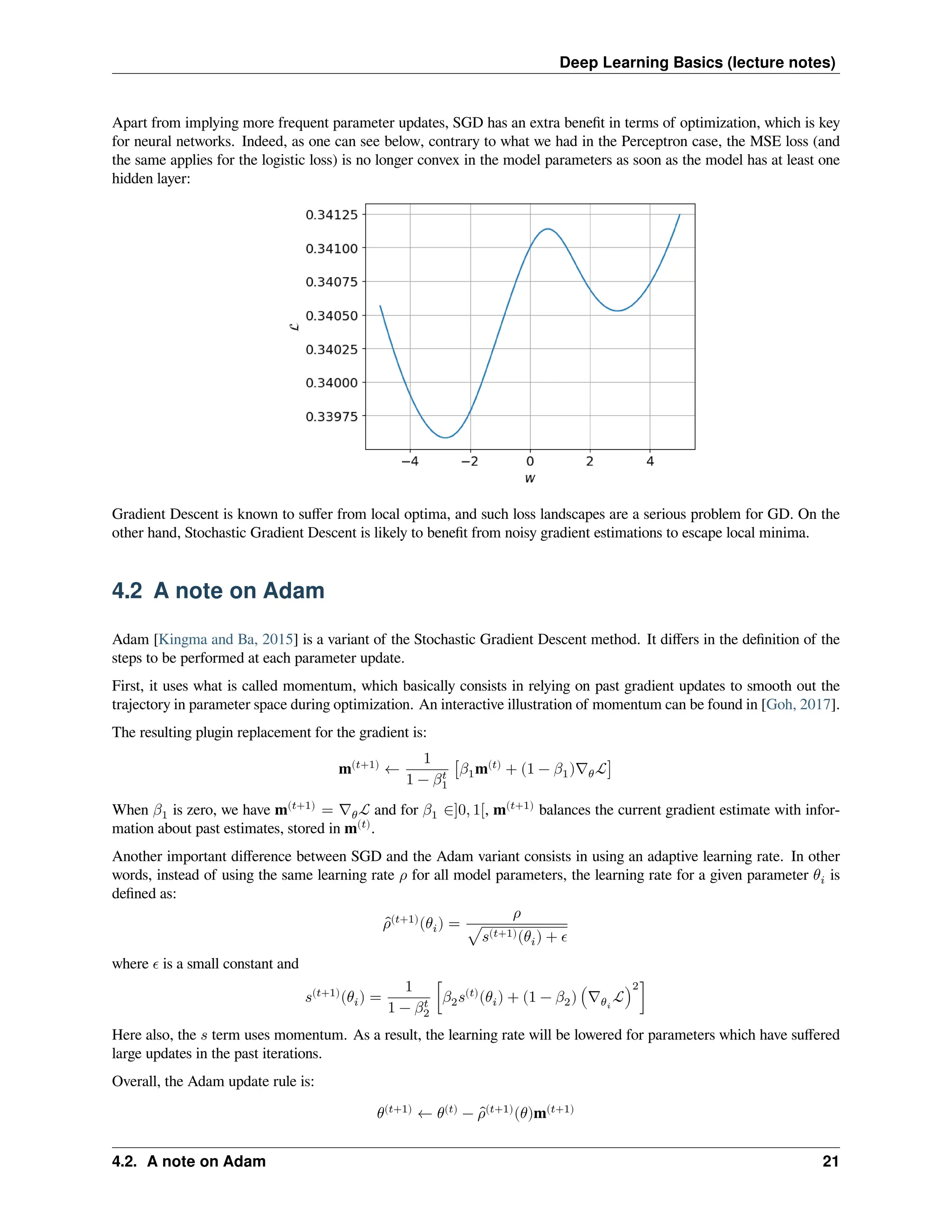 Deep Learning Basics (lecture notes) Apart from implying more frequent parameter updates, SGD has an extra benefit in terms of optimization, which is key for neural networks. Indeed, as one can see below, contrary to what we had in the Perceptron case, the MSE loss (and the same applies for the logistic loss) is no longer convex in the model parameters as soon as the model has at least one hidden layer: Gradient Descent is known to suffer from local optima, and such loss landscapes are a serious problem for GD. On the other hand, Stochastic Gradient Descent is likely to benefit from noisy gradient estimations to escape local minima. 4.2 A note on Adam Adam [Kingma and Ba, 2015] is a variant of the Stochastic Gradient Descent method. It differs in the definition of the steps to be performed at each parameter update. First, it uses what is called momentum, which basically consists in relying on past gradient updates to smooth out the trajectory in parameter space during optimization. An interactive illustration of momentum can be found in [Goh, 2017]. The resulting plugin replacement for the gradient is: m(𝑡+1) ← 1 1 − 𝛽𝑡 1 [𝛽1m(𝑡) + (1 − 𝛽1)∇𝜃ℒ] When 𝛽1 is zero, we have m(𝑡+1) = ∇𝜃ℒ and for 𝛽1 ∈]0, 1[, m(𝑡+1) balances the current gradient estimate with infor- mation about past estimates, stored in m(𝑡) . Another important difference between SGD and the Adam variant consists in using an adaptive learning rate. In other words, instead of using the same learning rate 𝜌 for all model parameters, the learning rate for a given parameter 𝜃𝑖 is defined as: ̂ 𝜌(𝑡+1) (𝜃𝑖) = 𝜌 √𝑠(𝑡+1)(𝜃𝑖) + 𝜖 where 𝜖 is a small constant and 𝑠(𝑡+1) (𝜃𝑖) = 1 1 − 𝛽𝑡 2 [𝛽2𝑠(𝑡) (𝜃𝑖) + (1 − 𝛽2) (∇𝜃𝑖 ℒ) 2 ] Here also, the 𝑠 term uses momentum. As a result, the learning rate will be lowered for parameters which have suffered large updates in the past iterations. Overall, the Adam update rule is: 𝜃(𝑡+1) ← 𝜃(𝑡) − ̂ 𝜌(𝑡+1) (𝜃)m(𝑡+1) 4.2. A note on Adam 21 