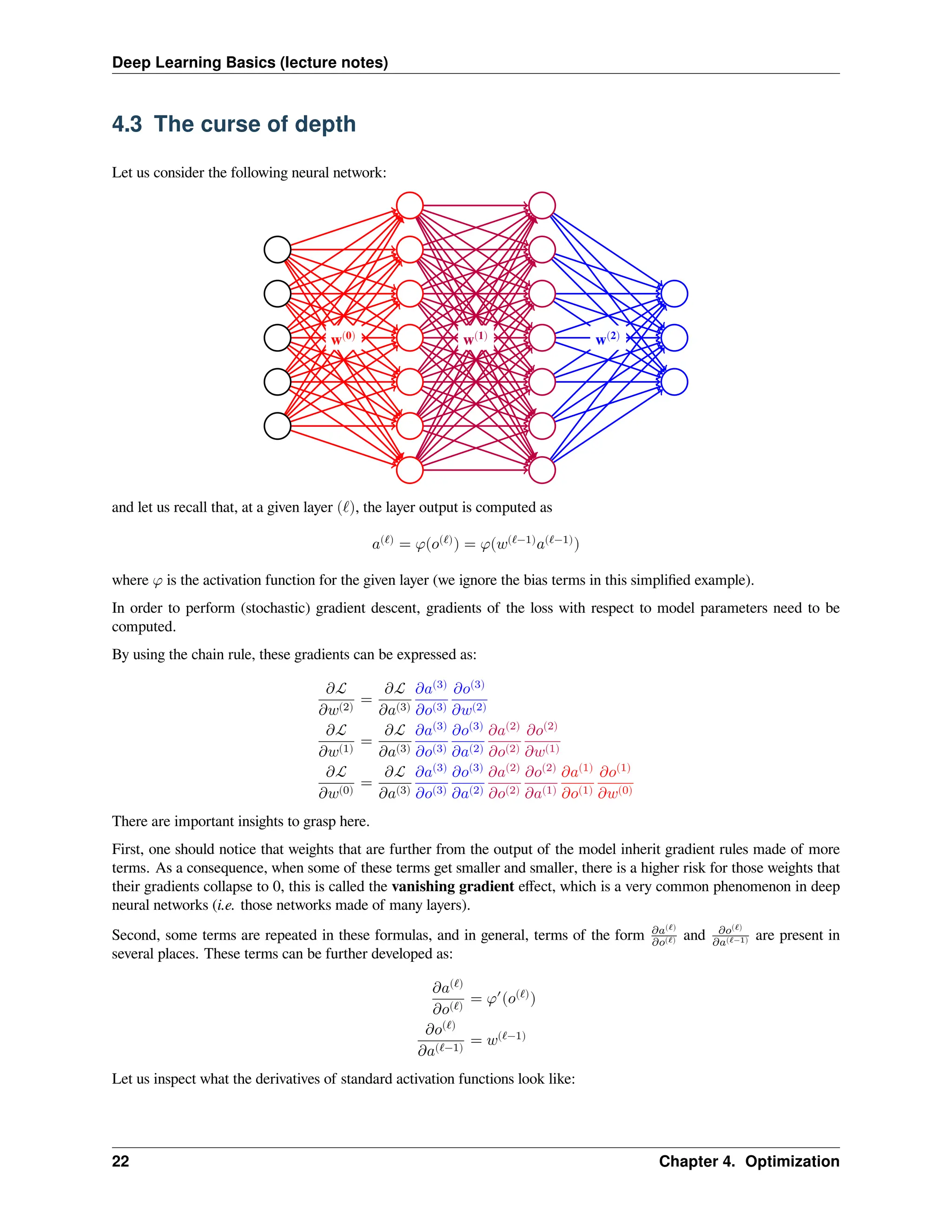 Deep Learning Basics (lecture notes) 4.3 The curse of depth Let us consider the following neural network: w(0) w(1) w(2) and let us recall that, at a given layer (ℓ), the layer output is computed as 𝑎(ℓ) = 𝜑(𝑜(ℓ) ) = 𝜑(𝑤(ℓ−1) 𝑎(ℓ−1) ) where 𝜑 is the activation function for the given layer (we ignore the bias terms in this simplified example). In order to perform (stochastic) gradient descent, gradients of the loss with respect to model parameters need to be computed. By using the chain rule, these gradients can be expressed as: 𝜕ℒ 𝜕𝑤(2) = 𝜕ℒ 𝜕𝑎(3) 𝜕𝑎(3) 𝜕𝑜(3) 𝜕𝑜(3) 𝜕𝑤(2) 𝜕ℒ 𝜕𝑤(1) = 𝜕ℒ 𝜕𝑎(3) 𝜕𝑎(3) 𝜕𝑜(3) 𝜕𝑜(3) 𝜕𝑎(2) 𝜕𝑎(2) 𝜕𝑜(2) 𝜕𝑜(2) 𝜕𝑤(1) 𝜕ℒ 𝜕𝑤(0) = 𝜕ℒ 𝜕𝑎(3) 𝜕𝑎(3) 𝜕𝑜(3) 𝜕𝑜(3) 𝜕𝑎(2) 𝜕𝑎(2) 𝜕𝑜(2) 𝜕𝑜(2) 𝜕𝑎(1) 𝜕𝑎(1) 𝜕𝑜(1) 𝜕𝑜(1) 𝜕𝑤(0) There are important insights to grasp here. First, one should notice that weights that are further from the output of the model inherit gradient rules made of more terms. As a consequence, when some of these terms get smaller and smaller, there is a higher risk for those weights that their gradients collapse to 0, this is called the vanishing gradient effect, which is a very common phenomenon in deep neural networks (i.e. those networks made of many layers). Second, some terms are repeated in these formulas, and in general, terms of the form 𝜕𝑎(ℓ) 𝜕𝑜(ℓ) and 𝜕𝑜(ℓ) 𝜕𝑎(ℓ−1) are present in several places. These terms can be further developed as: 𝜕𝑎(ℓ) 𝜕𝑜(ℓ) = 𝜑′ (𝑜(ℓ) ) 𝜕𝑜(ℓ) 𝜕𝑎(ℓ−1) = 𝑤(ℓ−1) Let us inspect what the derivatives of standard activation functions look like: 22 Chapter 4. Optimization 
